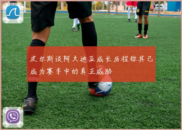 皮尔斯谈阿夫迪亚成长历程称其已成为赛季中的真正威胁