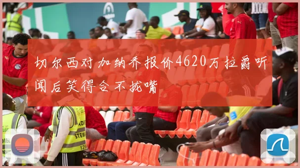 切尔西对加纳乔报价4620万拉爵听闻后笑得合不拢嘴