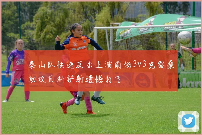 泰山队快速反击上演前场3v3克雷桑助攻瓦科铲射遗憾打飞