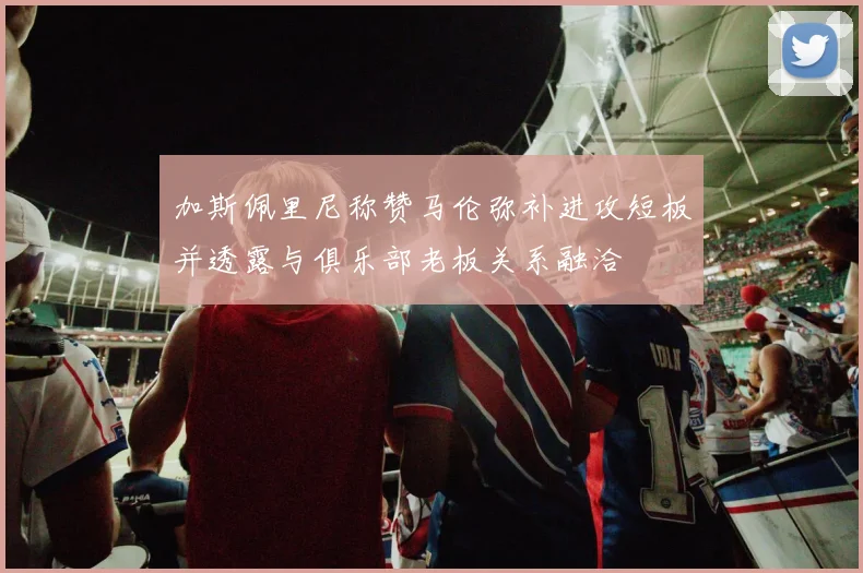 加斯佩里尼称赞马伦弥补进攻短板并透露与俱乐部老板关系融洽