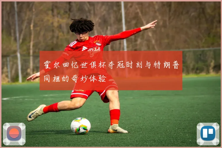 霍尔回忆世俱杯夺冠时刻与特朗普同框的奇妙体验
