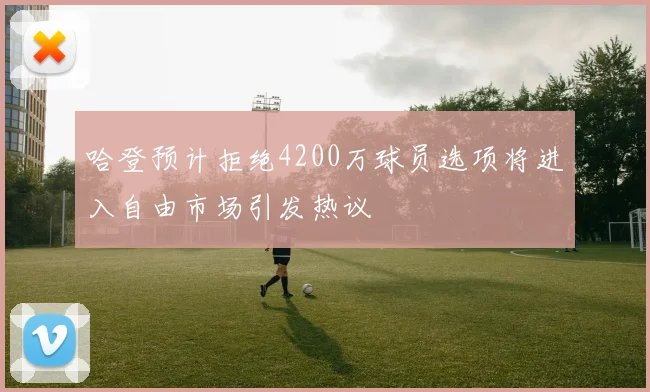 哈登预计拒绝4200万球员选项将进入自由市场引发热议