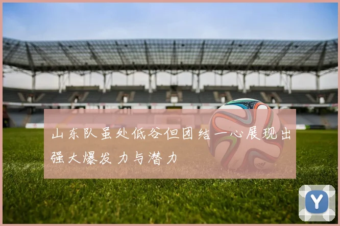 山东队虽处低谷但团结一心展现出强大爆发力与潜力