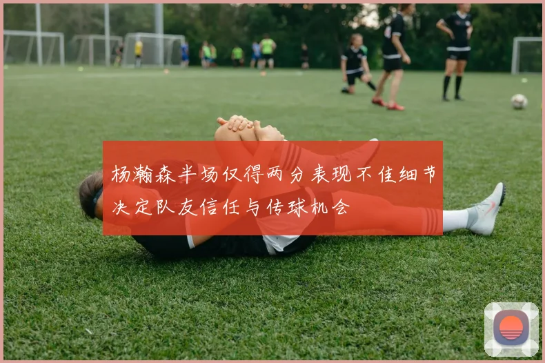 杨瀚森半场仅得两分表现不佳细节决定队友信任与传球机会