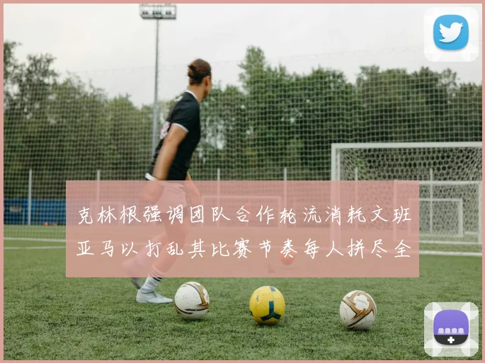 克林根强调团队合作轮流消耗文班亚马以打乱其比赛节奏每人拼尽全力五到六分钟