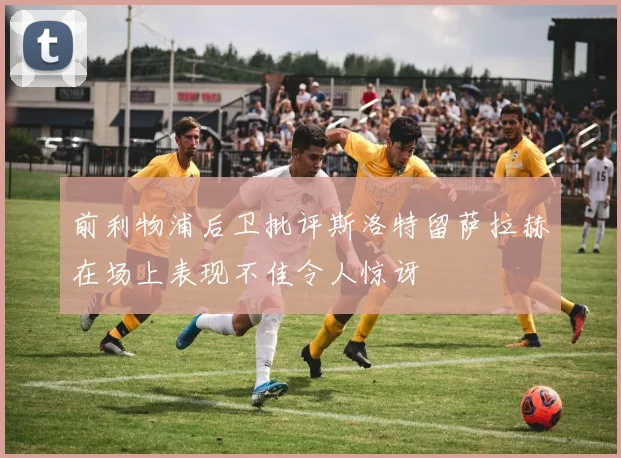前利物浦后卫批评斯洛特留萨拉赫在场上表现不佳令人惊讶