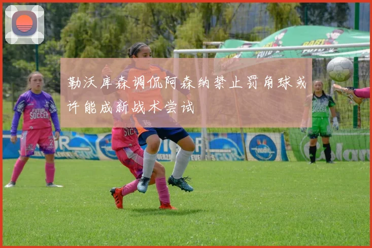 勒沃库森调侃阿森纳禁止罚角球或许能成新战术尝试