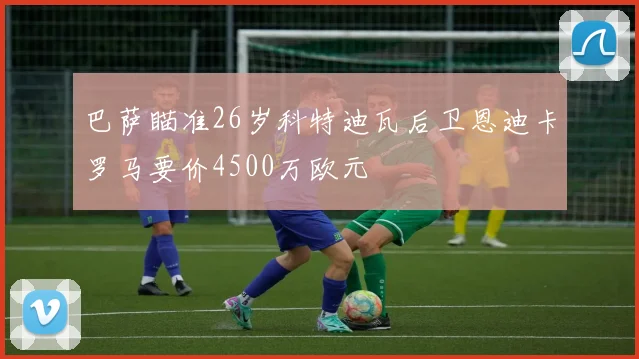 巴萨瞄准26岁科特迪瓦后卫恩迪卡罗马要价4500万欧元