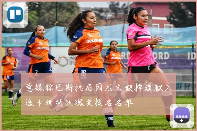 意媒称巴斯托尼因尤文假摔道歉入选卡姆纳玫瑰奖提名名单